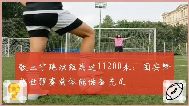 张玉宁跑动距离达11200米，国安锋线世预赛前体能储备充足