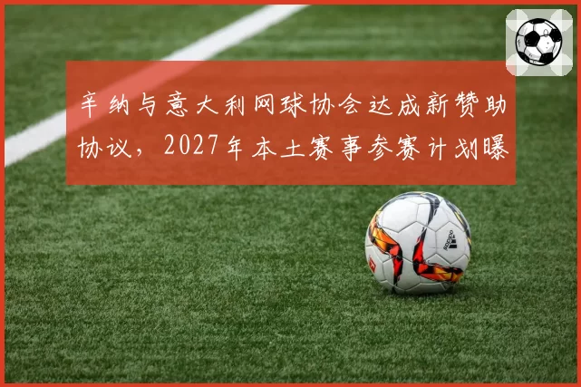 辛纳与意大利网球协会达成新赞助协议，2027年本土赛事参赛计划曝光