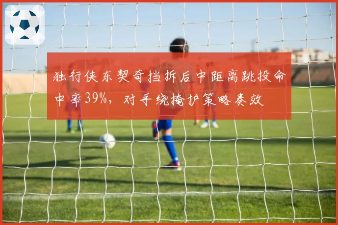 独行侠东契奇挡拆后中距离跳投命中率39%,对手绕掩护策略奏效