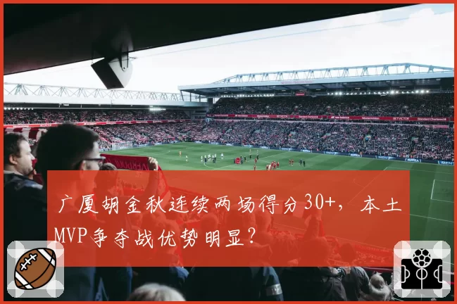 广厦胡金秋连续两场得分30+,本土MVP争夺战优势明显?