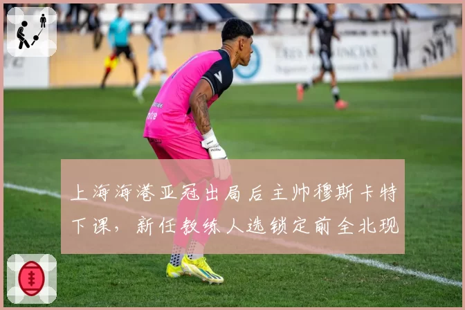 上海海港亚冠出局后主帅穆斯卡特下课，新任教练人选锁定前全北现代主帅莫赖斯
