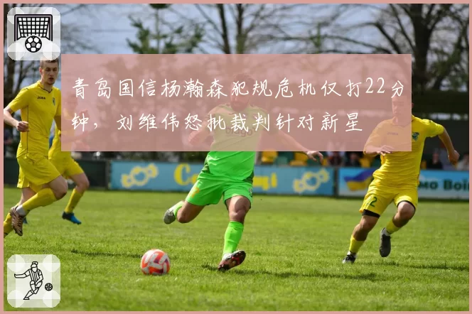 青岛国信杨瀚森犯规危机仅打22分钟，刘维伟怒批裁判针对新星
