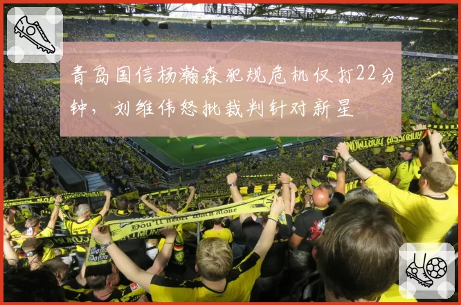 青岛国信杨瀚森犯规危机仅打22分钟，刘维伟怒批裁判针对新星