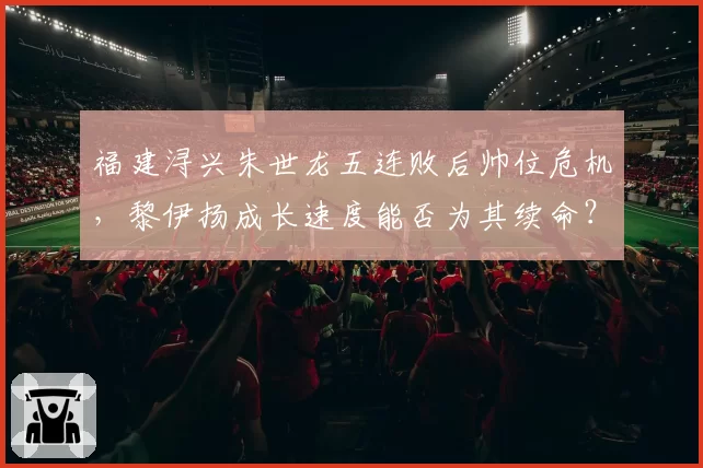 福建浔兴朱世龙五连败后帅位危机，黎伊扬成长速度能否为其续命？
