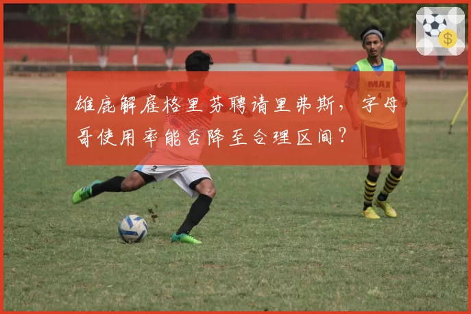 雄鹿解雇格里芬聘请里弗斯，字母哥使用率能否降至合理区间？