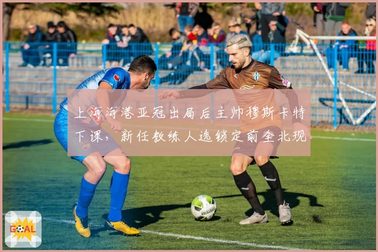 上海海港亚冠出局后主帅穆斯卡特下课，新任教练人选锁定前全北现代主帅莫赖斯