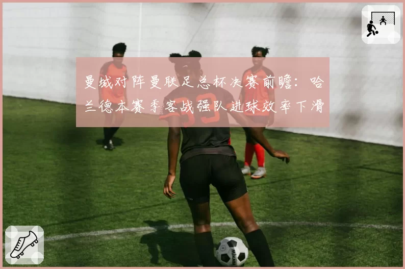 曼城对阵曼联足总杯决赛前瞻：哈兰德本赛季客战强队进球效率下滑明显