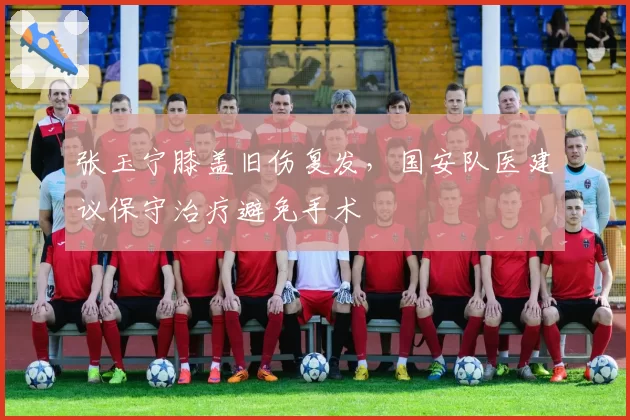 张玉宁膝盖旧伤复发,国安队医建议保守治疗避免手术