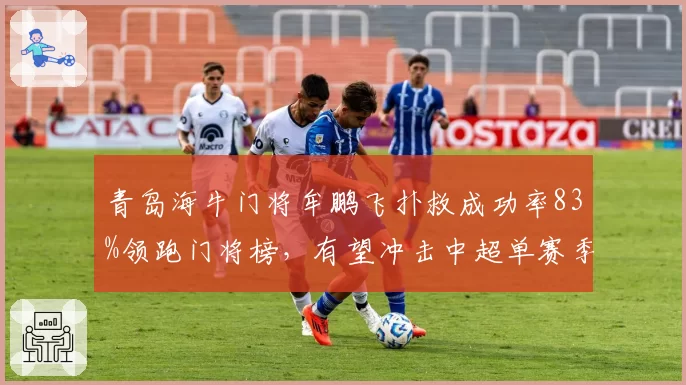 青岛海牛门将牟鹏飞扑救成功率83%领跑门将榜，有望冲击中超单赛季扑救纪录？