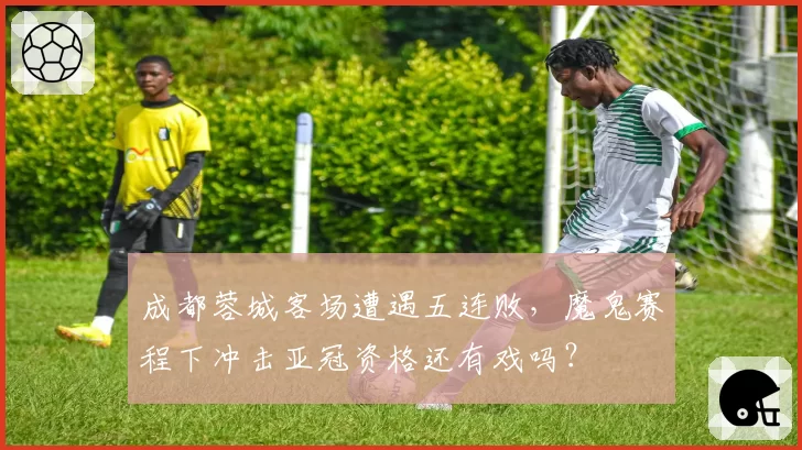 成都蓉城客场遭遇五连败,魔鬼赛程下冲击亚冠资格还有戏吗?