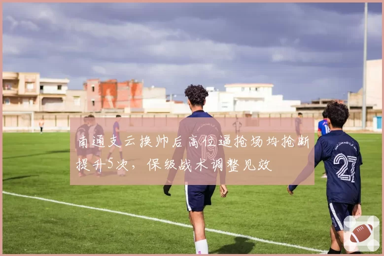 南通支云换帅后高位逼抢场均抢断提升5次,保级战术调整见效