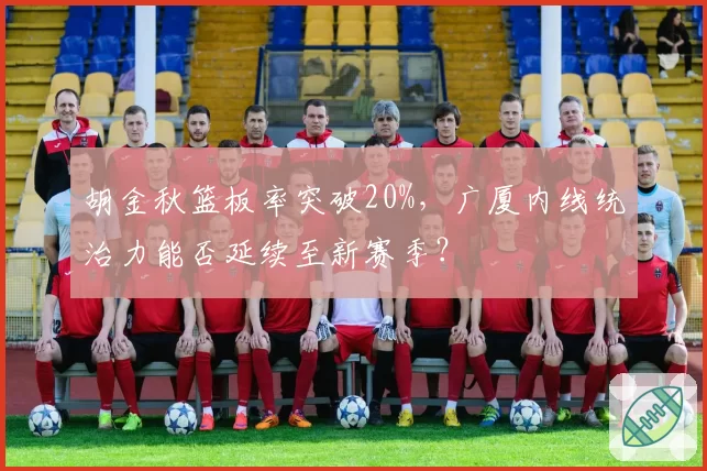 胡金秋篮板率突破20%，广厦内线统治力能否延续至新赛季？