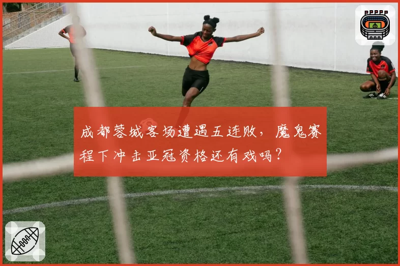 成都蓉城客场遭遇五连败,魔鬼赛程下冲击亚冠资格还有戏吗?