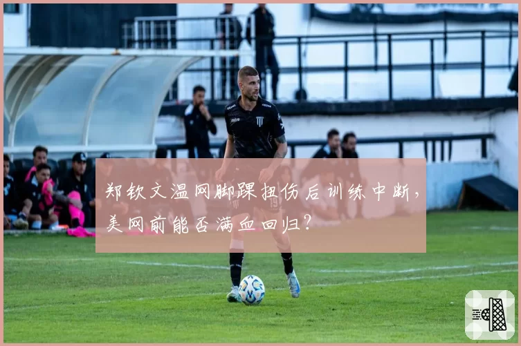 郑钦文温网脚踝扭伤后训练中断，美网前能否满血回归？