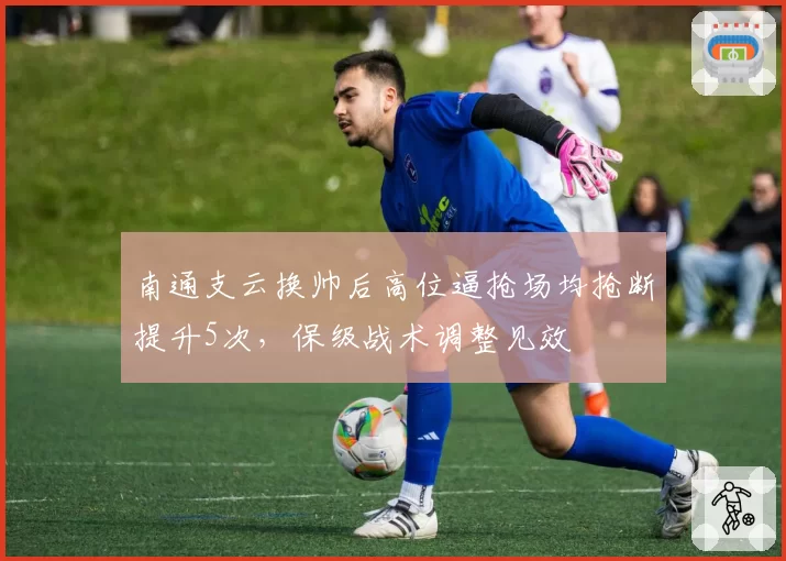 南通支云换帅后高位逼抢场均抢断提升5次,保级战术调整见效
