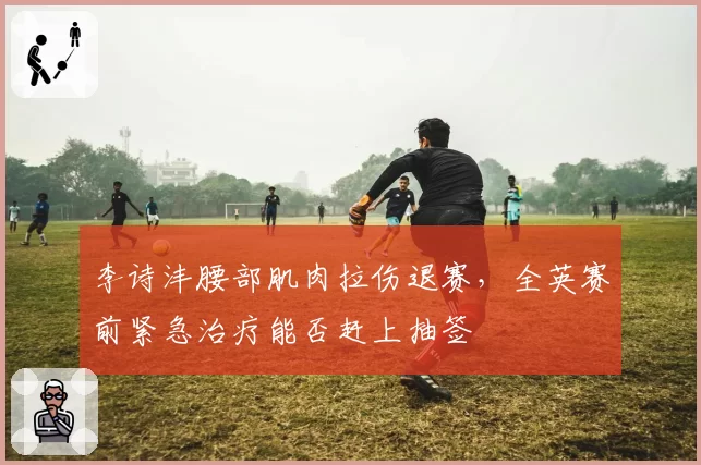 李诗沣腰部肌肉拉伤退赛,全英赛前紧急治疗能否赶上抽签
