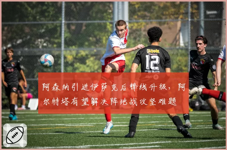阿森纳引进伊萨克后锋线升级,阿尔特塔有望解决阵地战攻坚难题