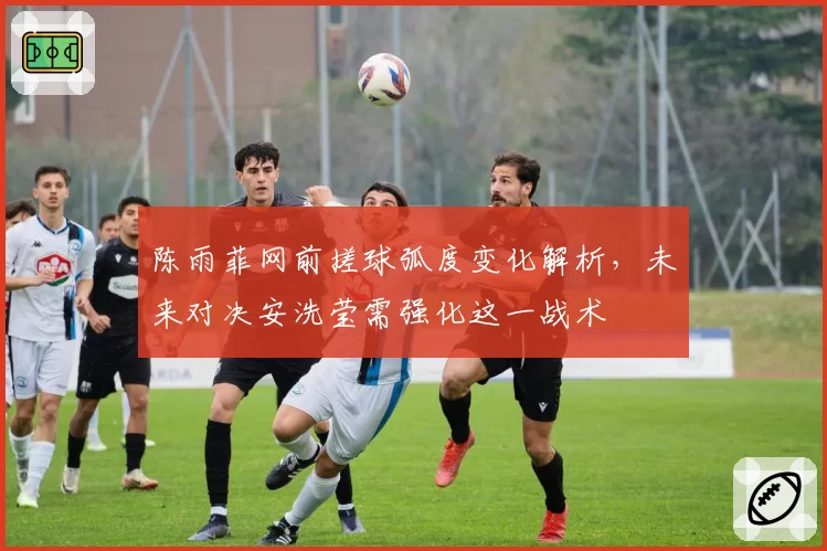 陈雨菲网前搓球弧度变化解析,未来对决安洗莹需强化这一战术