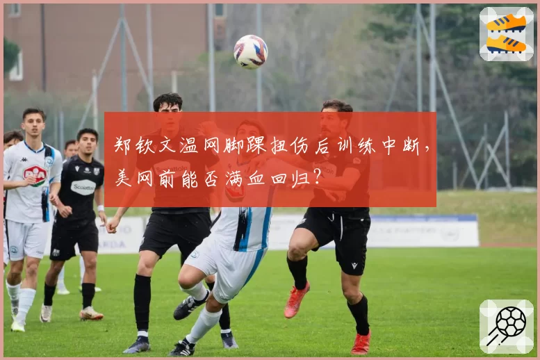 郑钦文温网脚踝扭伤后训练中断，美网前能否满血回归？