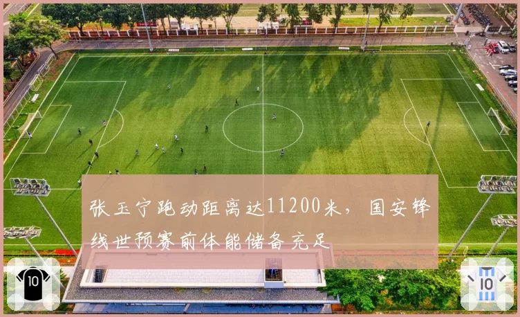 张玉宁跑动距离达11200米，国安锋线世预赛前体能储备充足