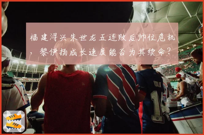 福建浔兴朱世龙五连败后帅位危机，黎伊扬成长速度能否为其续命？