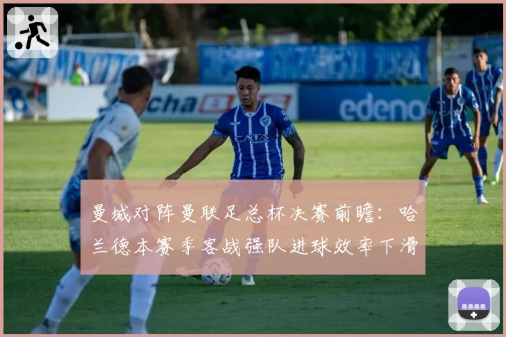 曼城对阵曼联足总杯决赛前瞻：哈兰德本赛季客战强队进球效率下滑明显