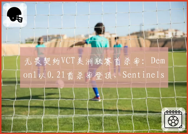 无畏契约VCT美洲联赛首杀率：Demon1以0.21首杀率登顶，Sentinels战术暴击